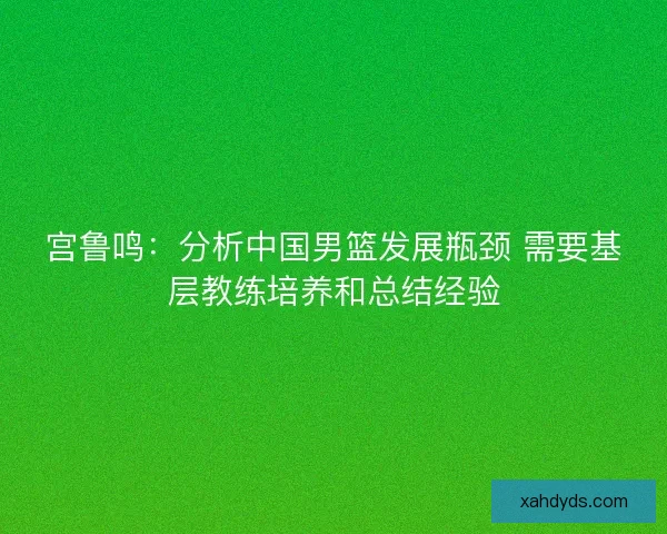 宫鲁鸣:分析中国男篮发展瓶颈 需要基层教练培养和总结经验 宫鲁鸣:分析中国男篮发展瓶颈 需要基层教练培养和总结经验