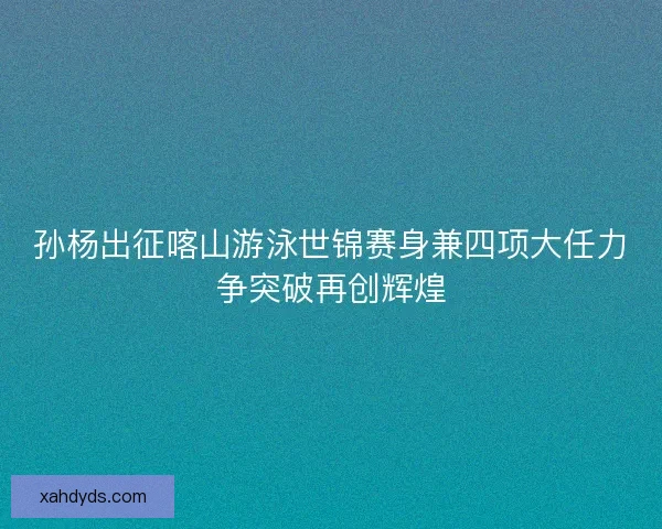 孙杨出征喀山游泳世锦赛身兼四项大任力争突破再创辉煌