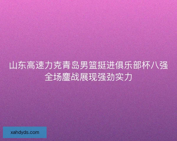 山东高速力克青岛男篮挺进俱乐部杯八强全场鏖战展现强劲实力