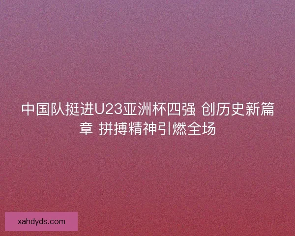 中国队挺进U23亚洲杯四强 创历史新篇章 拼搏精神引燃全场