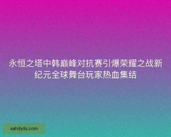 永恒之塔中韩巅峰对抗赛引爆荣耀之战新纪元全球舞台玩家热血集结 永恒之塔中韩巅峰对抗赛引爆荣耀之战新纪元全球舞台玩家热血集结