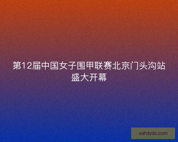 第12届中国女子围甲联赛北京门头沟站盛大开幕 第12届中国女子围甲联赛北京门头沟站盛大开幕